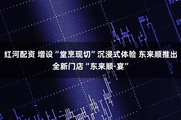红河配资 增设“堂烹现切”沉浸式体验 东来顺推出全新门店“东来顺·宴”