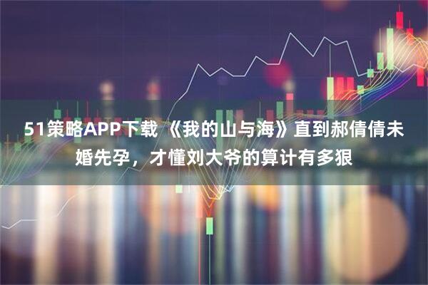 51策略APP下载 《我的山与海》直到郝倩倩未婚先孕，才懂刘大爷的算计有多狠
