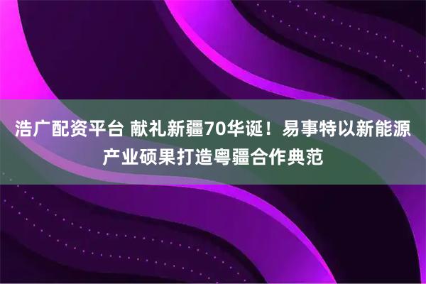 浩广配资平台 献礼新疆70华诞！易事特以新能源产业硕果打造粤疆合作典范