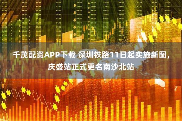 千茂配资APP下载 深圳铁路11日起实施新图，庆盛站正式更名南沙北站