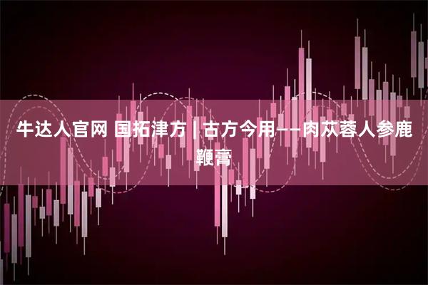牛达人官网 国拓津方 | 古方今用——肉苁蓉人参鹿鞭膏