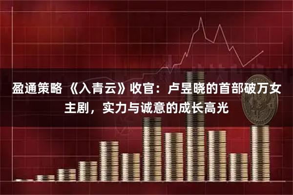 盈通策略 《入青云》收官：卢昱晓的首部破万女主剧，实力与诚意的成长高光