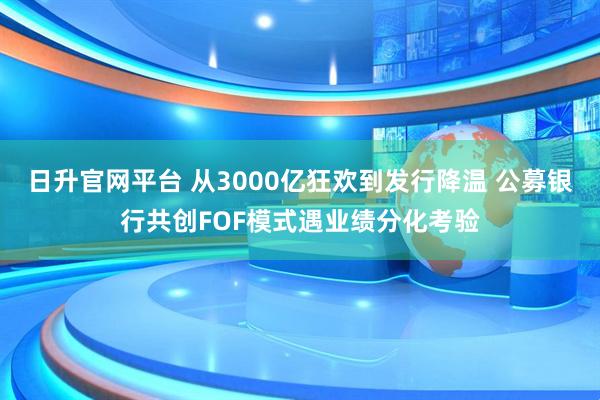 日升官网平台 从3000亿狂欢到发行降温 公募银行共创FOF模式遇业绩分化考验