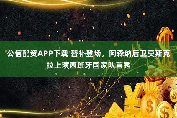 公信配资APP下载 替补登场，阿森纳后卫莫斯克拉上演西班牙国家队首秀