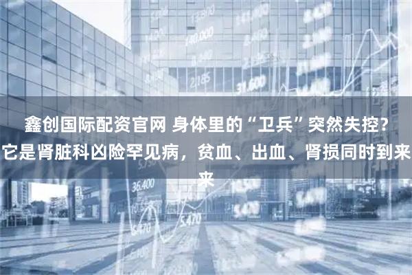 鑫创国际配资官网 身体里的“卫兵”突然失控?它是肾脏科凶险罕见病,贫血、出血、肾损同时到来