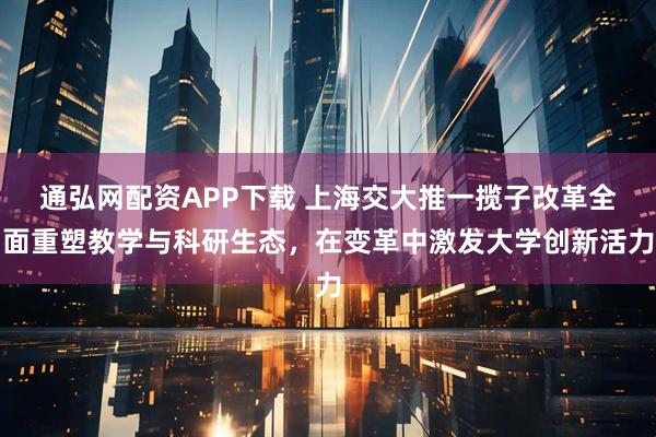 通弘网配资APP下载 上海交大推一揽子改革全面重塑教学与科研生态,在变革中激发大学创新活力