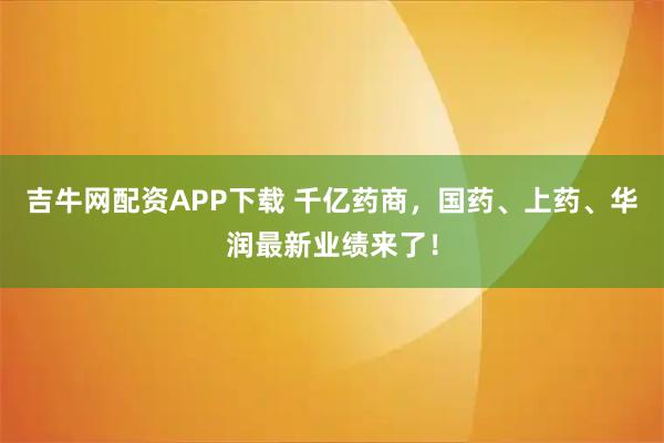 吉牛网配资APP下载 千亿药商，国药、上药、华润最新业绩来了！