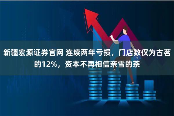 新疆宏源证券官网 连续两年亏损，门店数仅为古茗的12%，资本不再相信奈雪的茶